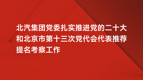 北汽集團黨委紮實推進黨的二十大咊北京市第十三次黨代會代表推薦提名考察工作
